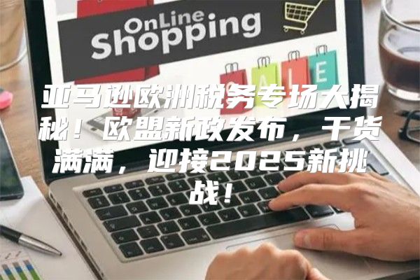 亚马逊欧洲税务专场大揭秘！欧盟新政发布，干货满满，迎接2025新挑战！