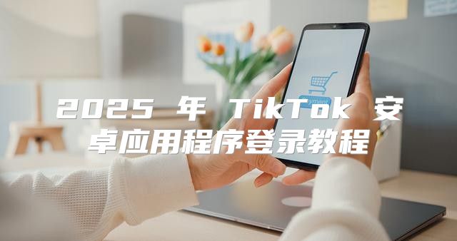 2025 年 TikTok 安卓应用程序登录教程