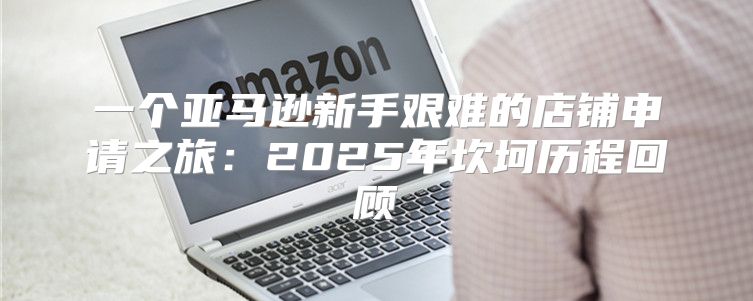 一个亚马逊新手艰难的店铺申请之旅：2025年坎坷历程回顾