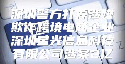 深圳警方打掉涉嫌欺诈跨境电商企业深圳星光信息科技有限公司涉案2亿