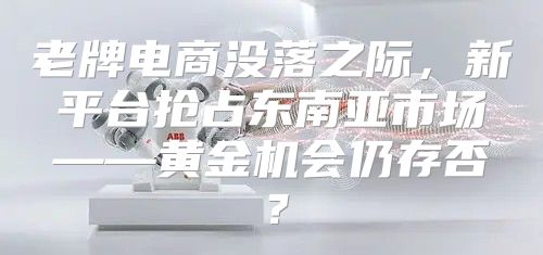 老牌电商没落之际，新平台抢占东南亚市场——黄金机会仍存否？