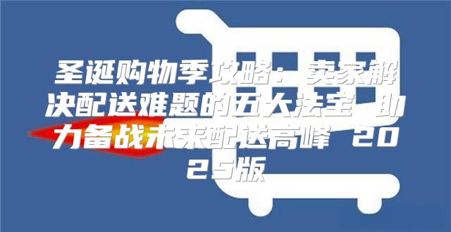 圣诞购物季攻略：卖家解决配送难题的五大法宝 助力备战未来配送高峰 2025版