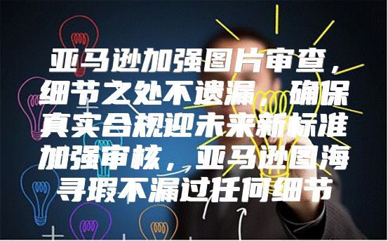 亚马逊加强图片审查，细节之处不遗漏，确保真实合规迎未来新标准加强审核，亚马逊图海寻瑕不漏过任何细节