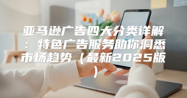 亚马逊广告四大分类详解：特色广告服务助你洞悉市场趋势最新2025版