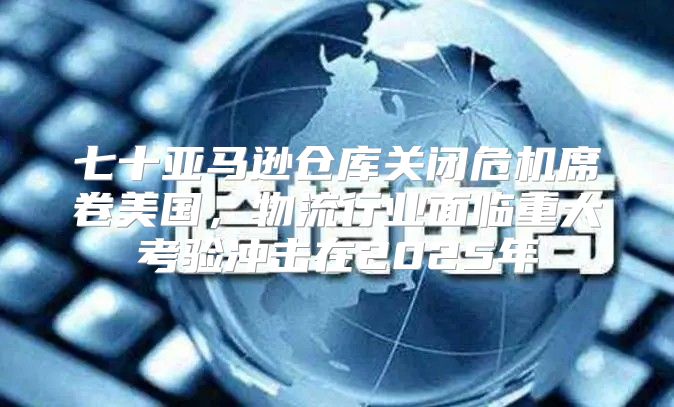 七十亚马逊仓库关闭危机席卷美国，物流行业面临重大考验冲击在2025年