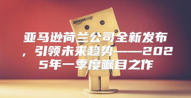 亚马逊荷兰公司全新发布，引领未来趋势——2025年一季度瞩目之作
