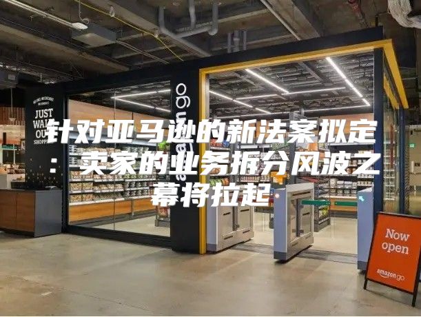 针对亚马逊的新法案拟定：卖家的业务拆分风波之幕将拉起