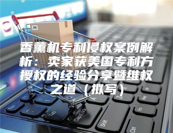香薰机专利侵权案例解析：卖家获美国专利方授权的经验分享暨维权之道拟写