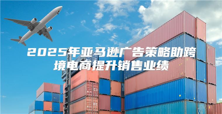 2025年亚马逊广告策略助跨境电商提升销售业绩