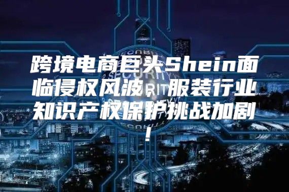 跨境电商巨头Shein面临侵权风波，服装行业知识产权保护挑战加剧！