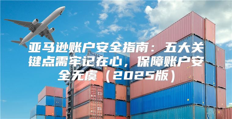 亚马逊账户安全指南：五大关键点需牢记在心，保障账户安全无虞2025版