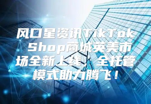 风口星资讯TikTok Shop商城英美市场全新上线，全托管模式助力腾飞！