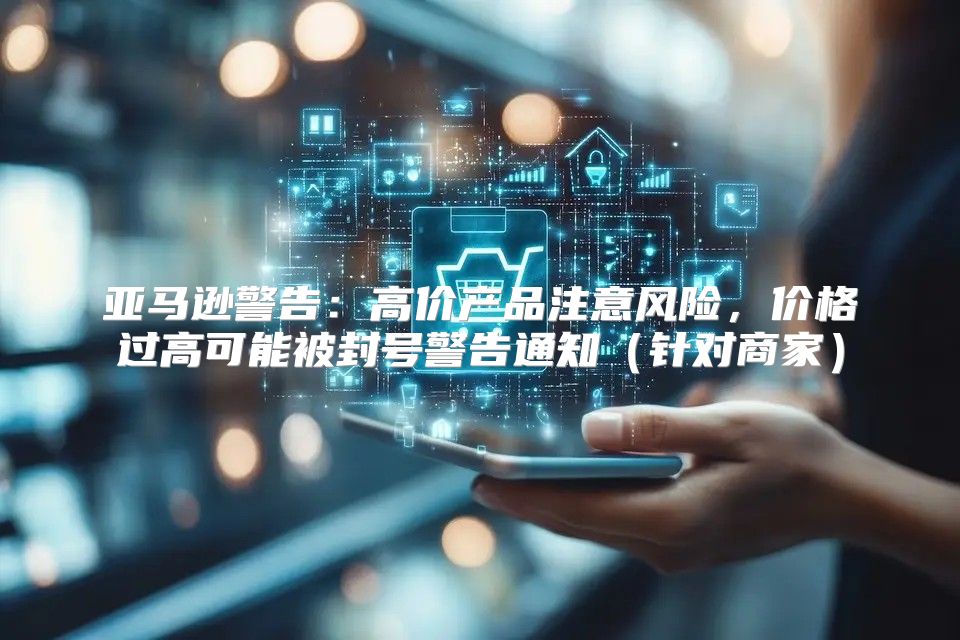 亚马逊警告：高价产品注意风险，价格过高可能被封号警告通知针对商家