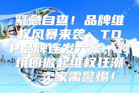 紧急自查！品牌维权风暴来袭：TOP品牌连发六案，跨境圈掀起维权狂潮，卖家需警惕！