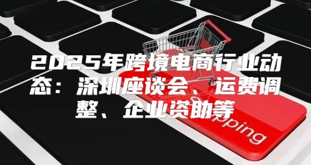 2025年跨境电商行业动态：深圳座谈会、运费调整、企业资助等