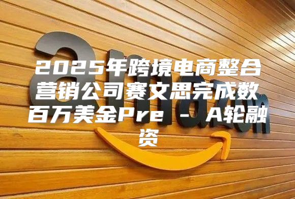 2025年跨境电商整合营销公司赛文思完成数百万美金Pre - A轮融资
