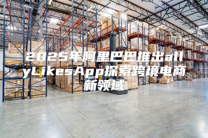 2025年阿里巴巴推出allyLikesApp探索跨境电商新领域