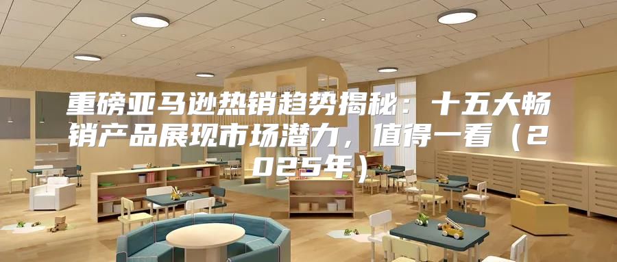 重磅亚马逊热销趋势揭秘：十五大畅销产品展现市场潜力，值得一看2025年
