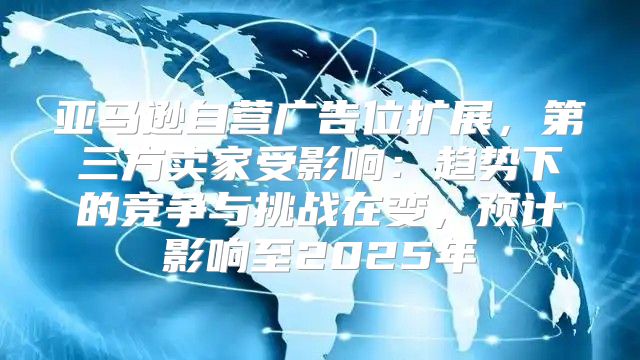 亚马逊自营广告位扩展，第三方卖家受影响：趋势下的竞争与挑战在变，预计影响至2025年