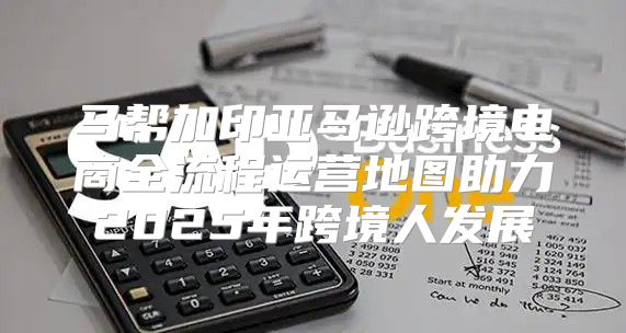 马帮加印亚马逊跨境电商全流程运营地图助力2025年跨境人发展