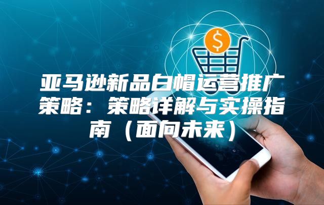 亚马逊新品白帽运营推广策略：策略详解与实操指南面向未来