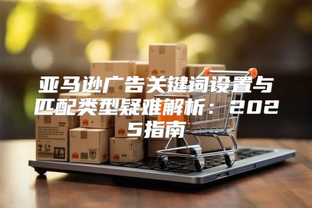 亚马逊广告关键词设置与匹配类型疑难解析：2025指南