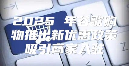 2025 年谷歌购物推出新优惠政策吸引商家入驻