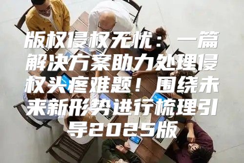版权侵权无忧：一篇解决方案助力处理侵权头疼难题！围绕未来新形势进行梳理引导2025版