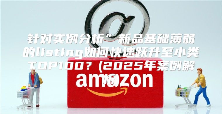 针对实例分析”新品基础薄弱的listing如何快速跃升至小类TOP100？(2025年案例解析)