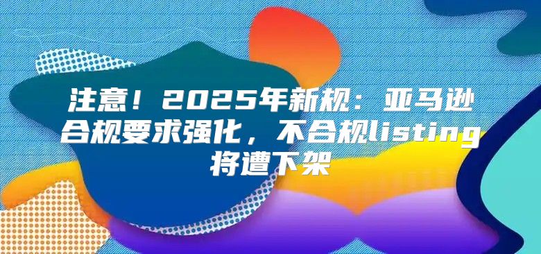 注意！2025年新规：亚马逊合规要求强化，不合规listing将遭下架