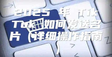2025 年 TikTok 如何发送名片详细操作指南