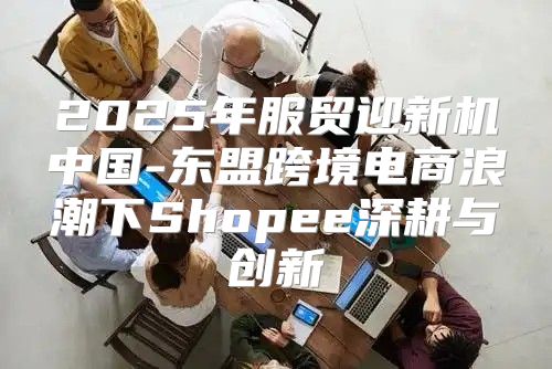 2025年服贸迎新机中国-东盟跨境电商浪潮下Shopee深耕与创新
