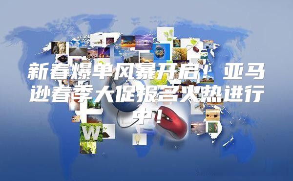 新春爆单风暴开启！亚马逊春季大促报名火热进行中！