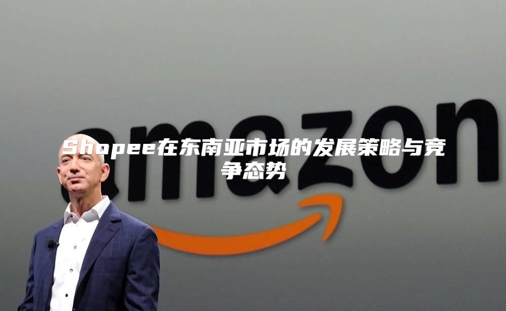 Shopee在东南亚市场的发展策略与竞争态势