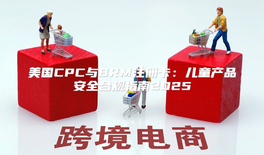 美国CPC与BRM注册卡：儿童产品安全合规指南2025