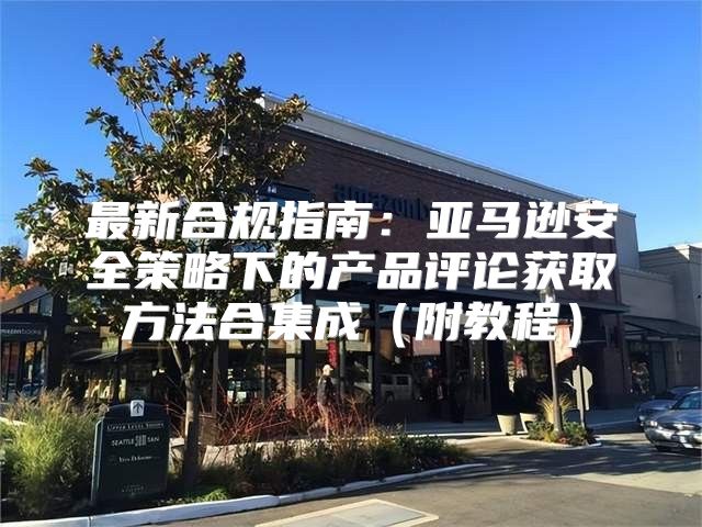 最新合规指南：亚马逊安全策略下的产品评论获取方法合集成附教程