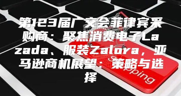 第123届广交会菲律宾采购商：聚焦消费电子Lazada、服装Zalora，亚马逊商机展望：策略与选择