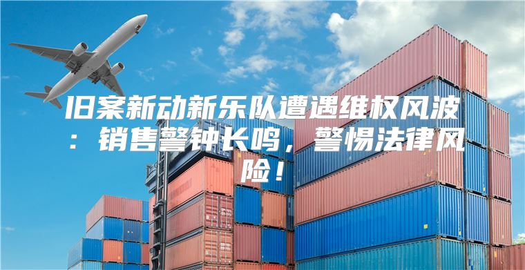 旧案新动新乐队遭遇维权风波：销售警钟长鸣，警惕法律风险！
