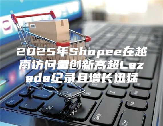 2025年Shopee在越南访问量创新高超Lazada纪录且增长迅猛