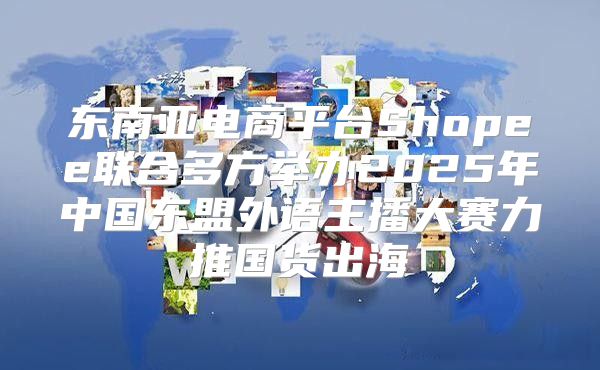 东南亚电商平台Shopee联合多方举办2025年中国东盟外语主播大赛力推国货出海