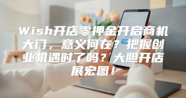 Wish开店零押金开启商机大门，意义何在？把握创业机遇时了吗？大胆开店展宏图！