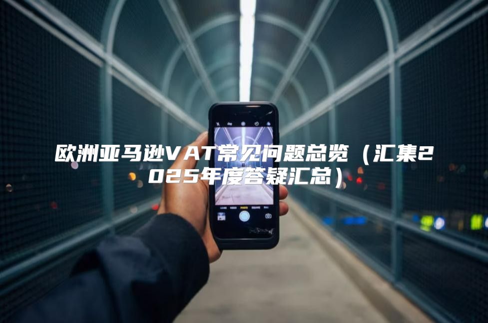 欧洲亚马逊VAT常见问题总览汇集2025年度答疑汇总