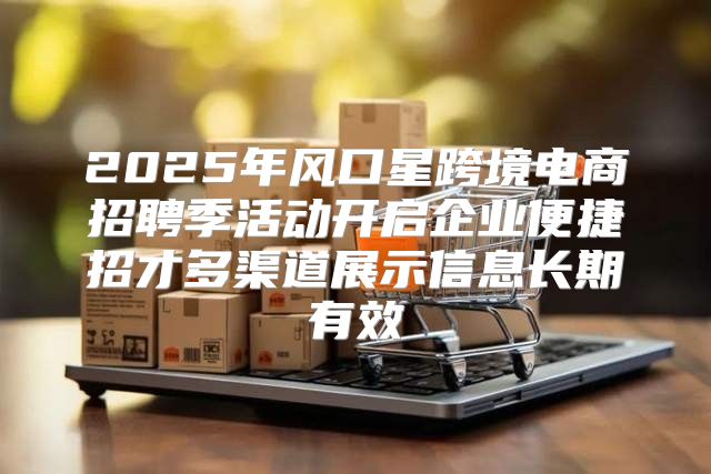 2025年风口星跨境电商招聘季活动开启企业便捷招才多渠道展示信息长期有效