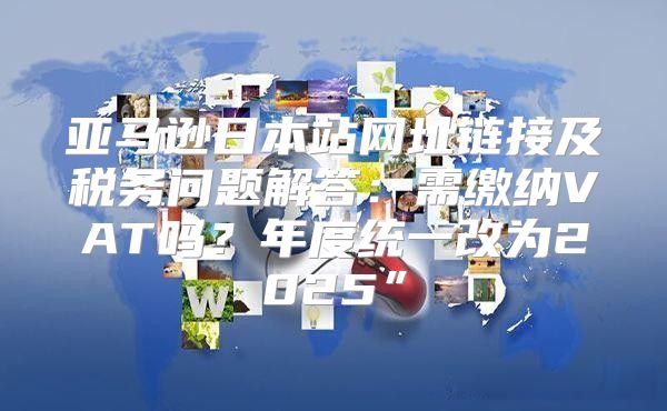 亚马逊日本站网址链接及税务问题解答：需缴纳VAT吗？年度统一改为2025”