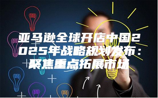 亚马逊全球开店中国2025年战略规划发布：聚焦重点拓展市场
