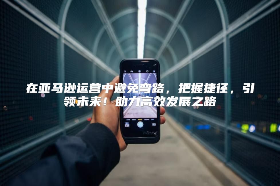 在亚马逊运营中避免弯路，把握捷径，引领未来！助力高效发展之路