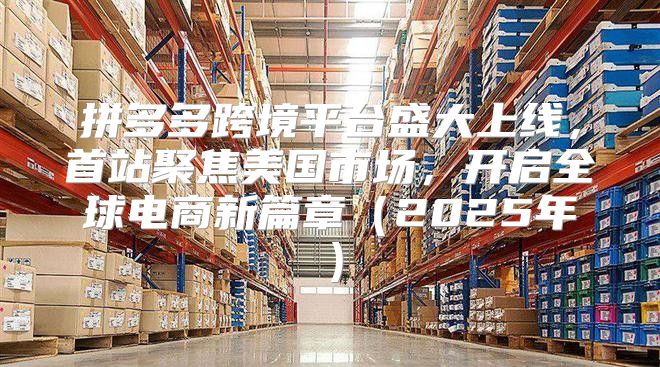 拼多多跨境平台盛大上线，首站聚焦美国市场，开启全球电商新篇章2025年
