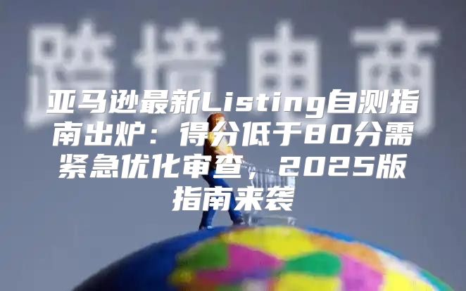 亚马逊最新Listing自测指南出炉：得分低于80分需紧急优化审查，2025版指南来袭