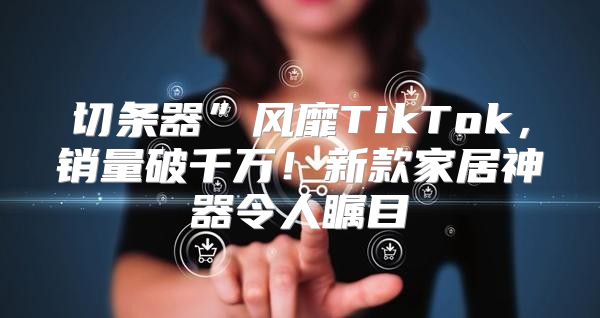 切条器”风靡TikTok，销量破千万！新款家居神器令人瞩目