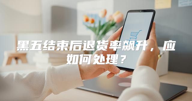 黑五结束后退货率飙升，应如何处理？